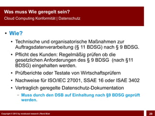 Copyright © 2013 by CLOUD-PRO.de, Dr. Dietmar Wiedemann, René BüstCopyright © 2013 by renebuest research | René Büst 29
Was muss Wie geregelt sein?
Cloud Computing Konformität | Datenschutz
● Wie?
● Technische und organisatorische Maßnahmen zur
Auftragsdatenverarbeitung (§ 11 BDSG) nach § 9 BDSG.
● Pflicht des Kunden: Regelmäßig prüfen ob die
gesetzlichen Anforderungen des § 9 BDSG (nach §11
BDSG) eingehalten werden.
● Prüfberichte oder Testate von Wirtschaftsprüfern
● Nachweise für ISO/IEC 27001, SSAE 16 oder ISAE 3402
● Vertraglich geregelte Datenschutz-Dokumentation
– Muss durch den DSB auf Einhaltung nach §9 BDSG geprüft
werden.
 