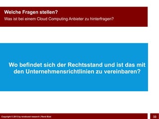 Copyright © 2013 by CLOUD-PRO.de, Dr. Dietmar Wiedemann, René BüstCopyright © 2013 by renebuest research | René Büst 33
Welche Fragen stellen?
Was ist bei einem Cloud Computing Anbieter zu hinterfragen?
Wo befindet sich der Rechtsstand und ist das mit
den Unternehmensrichtlinien zu vereinbaren?
 
