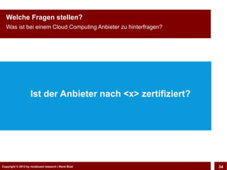 Copyright © 2013 by CLOUD-PRO.de, Dr. Dietmar Wiedemann, René BüstCopyright © 2013 by renebuest research | René Büst 34
Welche Fragen stellen?
Was ist bei einem Cloud Computing Anbieter zu hinterfragen?
Ist der Anbieter nach <x> zertifiziert?
 