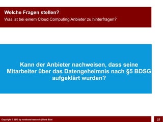 Copyright © 2013 by CLOUD-PRO.de, Dr. Dietmar Wiedemann, René BüstCopyright © 2013 by renebuest research | René Büst 37
Welche Fragen stellen?
Was ist bei einem Cloud Computing Anbieter zu hinterfragen?
Kann der Anbieter nachweisen, dass seine
Mitarbeiter über das Datengeheimnis nach §5 BDSG
aufgeklärt wurden?
 