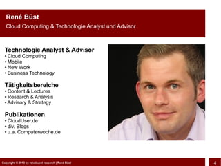 Copyright © 2013 by CLOUD-PRO.de, Dr. Dietmar Wiedemann, René BüstCopyright © 2013 by renebuest research | René Büst 4
René Büst
Cloud Computing & Technologie Analyst und Advisor
Technologie Analyst & Advisor
● Cloud Computing
● Mobile
● New Work
● Business Technology
Tätigkeitsbereiche
● Content & Lectures
● Research & Analysis
● Advisory & Strategy
Publikationen
● CloudUser.de
● div. Blogs
● u.a. Computerwoche.de
 