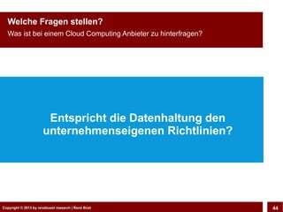 Copyright © 2013 by CLOUD-PRO.de, Dr. Dietmar Wiedemann, René BüstCopyright © 2013 by renebuest research | René Büst 44
Welche Fragen stellen?
Was ist bei einem Cloud Computing Anbieter zu hinterfragen?
Entspricht die Datenhaltung den
unternehmenseigenen Richtlinien?
 