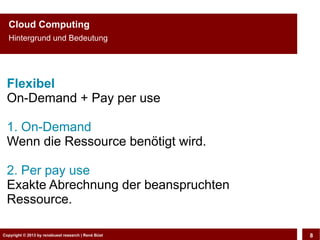 Copyright © 2013 by CLOUD-PRO.de, Dr. Dietmar Wiedemann, René BüstCopyright © 2013 by renebuest research | René Büst 8
Cloud Computing
Hintergrund und Bedeutung
Flexibel
On-Demand + Pay per use
1. On-Demand
Wenn die Ressource benötigt wird.
2. Per pay use
Exakte Abrechnung der beanspruchten
Ressource.
 
