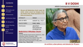 1
4
2
3
Contents
Introduction
Philosophy and
Principles
Achievements
B V DOSHI
AR503 Contemporary Architecture
Architecture Style
5 IIM, Bangalore
Balkrishna Vithaldas Doshi
Awards:
Associate Member, Royal Institute of British Ar., 1954
Fellowship, Graham Foundation, 1958
Honorary Fellow, American Institute of Ar., 1971
Fellow, Indian Institute of Architects, 1971
Padma Shri Award, Government of India, 1976
Pritzker Prize, 7 March 2018
6 Aranya Housing,
Indore
An architect, urban planner, and educator for 70 years.
NATIONALITY INDIAN
DATE OF BIRTH AUGUST 26, 1927
PLACE OF BIRTH PUNE, INDIA
PROFESSION ARCHITECT,
EDUCATOR AND
ACADEMECIAN
• 90-year-old Balakrishna Doshi made the
whole nation proud by bringing home
the Pritzker Prize, Nobel equivalent in the
field of architecture.
7 Husain- Doshi
Gufa,
Ahemadabad.
 