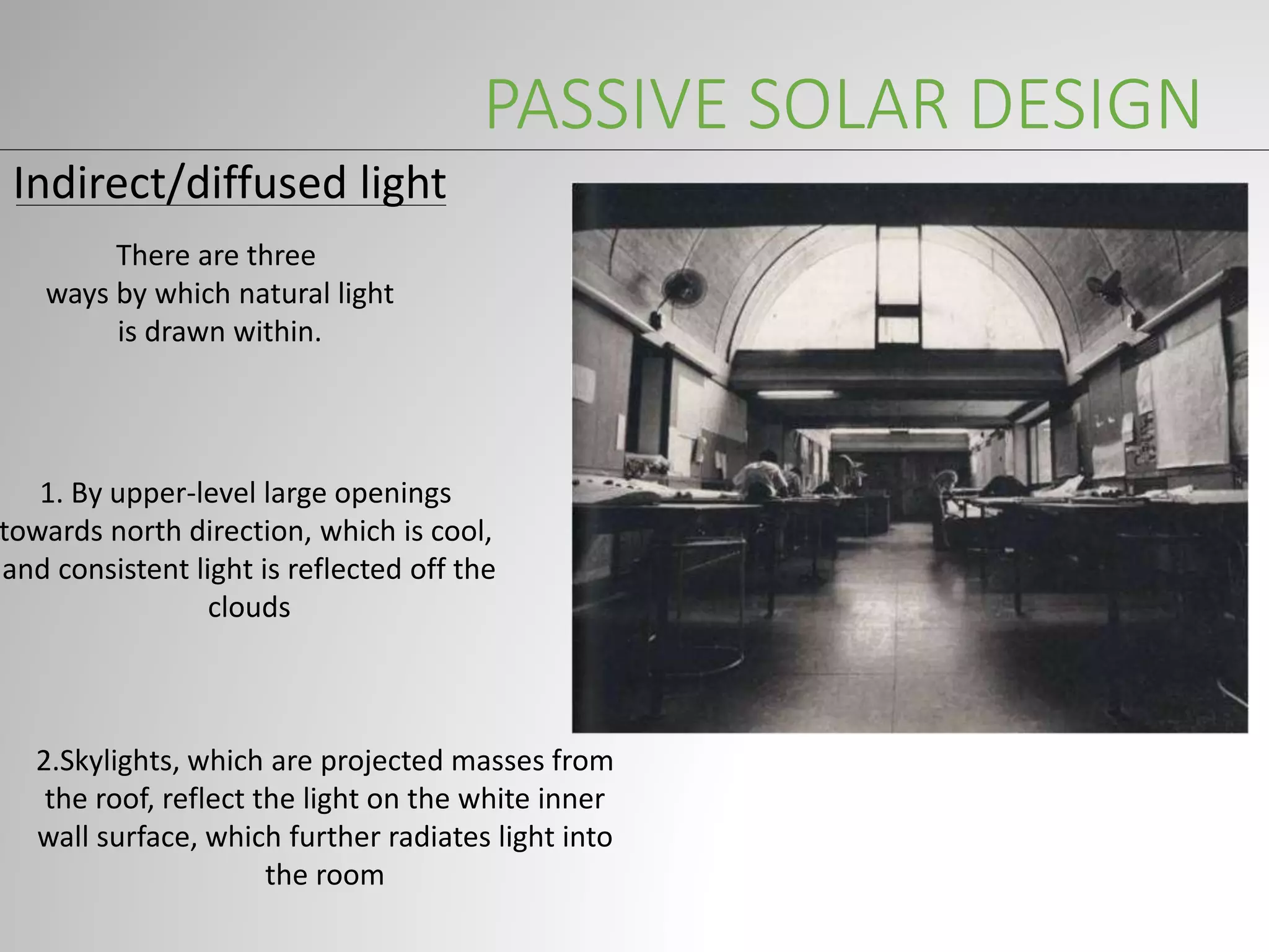 PASSIVE SOLAR DESIGN
Indirect/diffused light
There are three
ways by which natural light
is drawn within.
1. By upper-level large openings
towards north direction, which is cool,
and consistent light is reflected off the
clouds
2.Skylights, which are projected masses from
the roof, reflect the light on the white inner
wall surface, which further radiates light into
the room
 