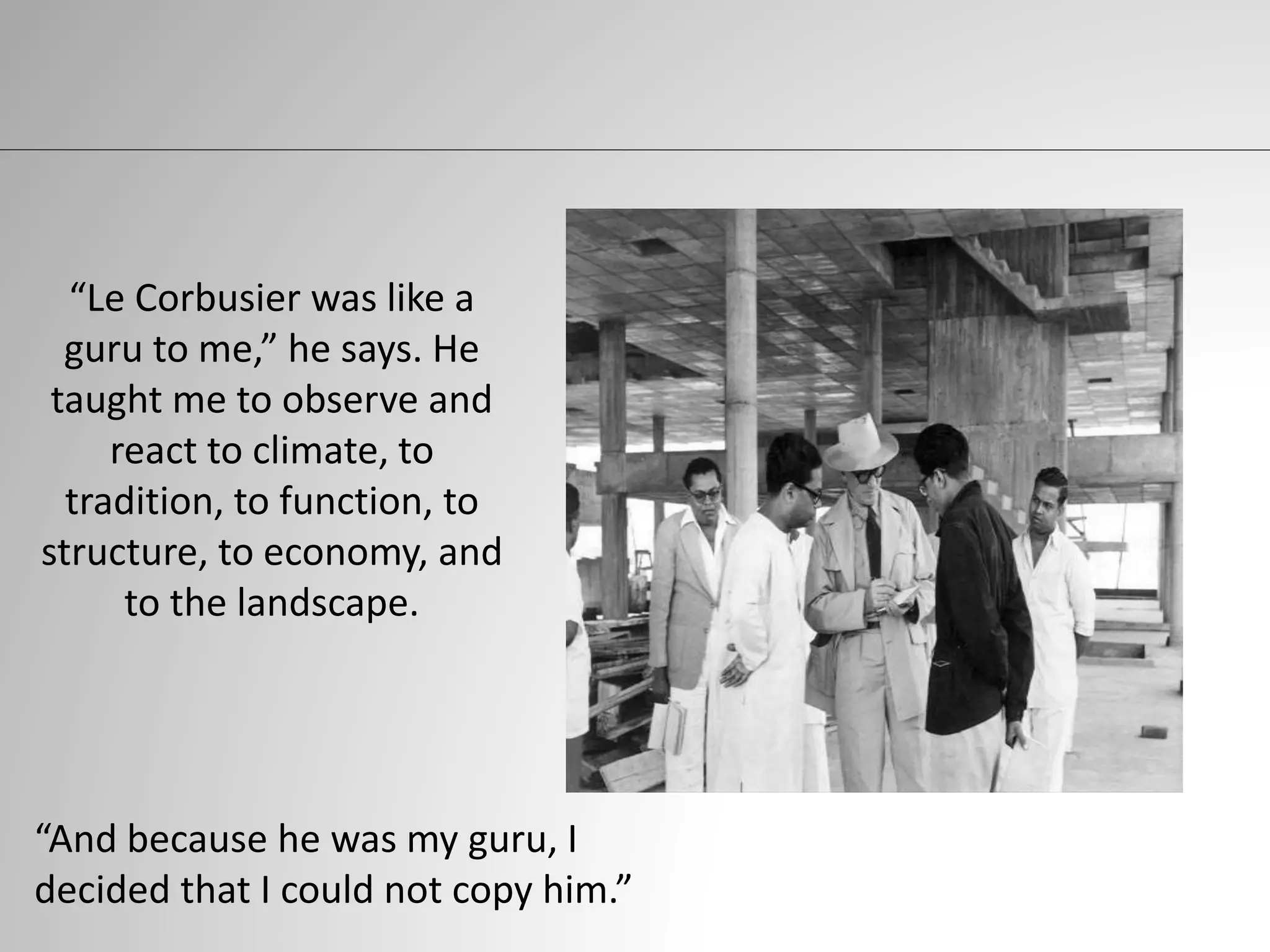 “Le Corbusier was like a
guru to me,” he says. He
taught me to observe and
react to climate, to
tradition, to function, to
structure, to economy, and
to the landscape.
“And because he was my guru, I
decided that I could not copy him.”
 