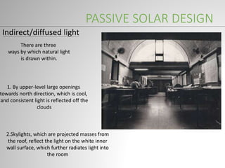 PASSIVE SOLAR DESIGN
Indirect/diffused light
There are three
ways by which natural light
is drawn within.
1. By upper-level large openings
towards north direction, which is cool,
and consistent light is reflected off the
clouds
2.Skylights, which are projected masses from
the roof, reflect the light on the white inner
wall surface, which further radiates light into
the room
 