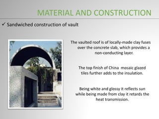  Sandwiched construction of vault
The vaulted roof is of locally-made clay fuses
over the concrete slab, which provides a
non-conducting layer.
The top finish of China mosaic glazed
tiles further adds to the insulation.
Being white and glossy it reflects sun
while being made from clay it retards the
heat transmission.
MATERIAL AND CONSTRUCTION
 