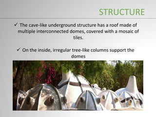  The cave-like underground structure has a roof made of
multiple interconnected domes, covered with a mosaic of
tiles.
 On the inside, irregular tree-like columns support the
domes
STRUCTURE
 