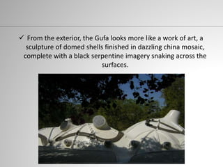  From the exterior, the Gufa looks more like a work of art, a
sculpture of domed shells finished in dazzling china mosaic,
complete with a black serpentine imagery snaking across the
surfaces.
 