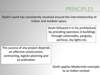 PRINCIPLES
Doshi's work has consistently revolved around the interrelationship of
indoor and outdoor space.
The success of any project depends
on effective construction,
contracting, logistic planning and
co-ordination
Doshi applies Modernists concepts
to an Indian context
Doshi followed it in his architecture
by providing openness in buildings
through colonnades, pergolas,
porticos, sky lights etc.
 