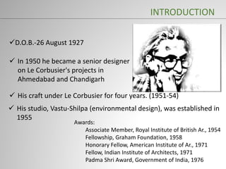D.O.B.-26 August 1927
Awards:
Associate Member, Royal Institute of British Ar., 1954
Fellowship, Graham Foundation, 1958
Honorary Fellow, American Institute of Ar., 1971
Fellow, Indian Institute of Architects, 1971
Padma Shri Award, Government of India, 1976
 In 1950 he became a senior designer
on Le Corbusier's projects in
Ahmedabad and Chandigarh
 His craft under Le Corbusier for four years. (1951-54)
 His studio, Vastu-Shilpa (environmental design), was established in
1955
INTRODUCTION
 