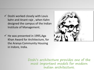  Doshi worked closely with Louis
kahn and Anant raje , when Kahn
designed the campus of the Indian
Institute of Management.
Doshi's architecture provides one of the
most important models for modern
Indian architecture.
 He was presented in 1995,Aga
Khan Award for Architecture, for
the Aranya Community Housing
in Indore, India.
 