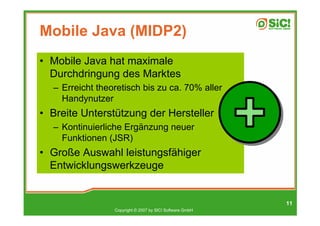 Mobile Java (MIDP2)
• Mobile Java hat maximale
  Durchdringung des Marktes
  – Erreicht theoretisch bis zu ca. 70% aller
    Handynutzer
• Breite Unterstützung der Hersteller
  – Kontinuierliche Ergänzung neuer
    Funktionen (JSR)
• Große Auswahl leistungsfähiger
  Entwicklungswerkzeuge


                                                          11
                 Copyright © 2007 by SIC! Software GmbH
 