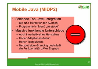 Mobile Java (MIDP2)
• Fehlende Top-Level-Integration
  – Die Nr.1 Hürde für den Kunden!
  – Programme im Menü „versteckt“
• Massive funktionale Unterschiede
  –   Auch innerhalb eines Herstellers
  –   Hoher Adaptionsaufwand
  –   Hoher Testaufwand
  –   Netzbetreiber-Branding beeinflußt
      die Funktionalität JAVA Engines



                                                           12
                  Copyright © 2007 by SIC! Software GmbH
 