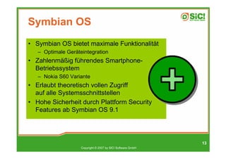 Symbian OS
• Symbian OS bietet maximale Funktionalität
   – Optimale Geräteintegration
• Zahlenmäßig führendes Smartphone-
  Betriebssystem
   – Nokia S60 Variante
• Erlaubt theoretisch vollen Zugriff
  auf alle Systemsschnittstellen
• Hohe Sicherheit durch Plattform Security
  Features ab Symbian OS 9.1




                                                             13
                    Copyright © 2007 by SIC! Software GmbH
 