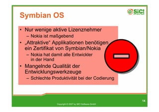 Symbian OS
• Nur wenige aktive Lizenznehmer
  – Nokia ist maßgebend
• „Attraktive“ Applikationen benötigen
  ein Zertifikat von Symbian/Nokia
  – Nokia hat damit alle Entwickler
    in der Hand
• Mangelnde Qualität der
  Entwicklungswerkzeuge
  – Schlechte Produktivität bei der Codierung



                                                          14
                 Copyright © 2007 by SIC! Software GmbH
 