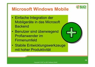 Microsoft Windows Mobile
• Einfache Integration der
  Mobilgeräte in das Microsoft
  Backend
• Benutzer sind überwiegend
  Profianwender im
  Firmenumfeld
• Stabile Entwicklungswerkzeuge
  mit hoher Produktivität

                                                     15
            Copyright © 2007 by SIC! Software GmbH
 