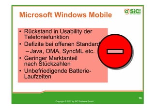 Microsoft Windows Mobile

• Rückstand in Usability der
  Telefoniefunktion
• Defizite bei offenen Standards
   – Java, OMA, SyncML etc.
• Geringer Marktanteil
  nach Stückzahlen
• Unbefriedigende Batterie-
  Laufzeiten


                                                      16
             Copyright © 2007 by SIC! Software GmbH
 