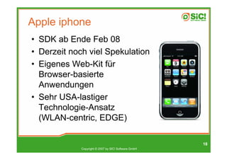 Apple iphone
• SDK ab Ende Feb 08
• Derzeit noch viel Spekulation
• Eigenes Web-Kit für
  Browser-basierte
  Anwendungen
• Sehr USA-lastiger
  Technologie-Ansatz
  (WLAN-centric, EDGE)

                                                      18
             Copyright © 2007 by SIC! Software GmbH
 