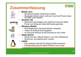 Zusammenfassung
   •   Mobile Java
       – Mit Abstand größte Verbreitung im Markt
       – Marktanteil wächst rasant, weil auch Low-Cost Phones heute
         ein MIDP Java besitzen.
   •   Symbian OS
       – Beherrscht technologisch den High-End Consumer Markt
       – Primär vom Erfolg der Nokia S60 Geräte getrieben
   •   Windows Mobile
       – Wird Siegeszug im Business-Bereich fortsetzen
       – Treiber ist die Back-End-Integration
       – Im Consumer Bereich ist die Entwicklung noch unklar
   •   Apple iphone
       – Weckruf für den >Blauen Riesen< und mehr Wettbewerb
       – Könnte der „Innovationsmotor“ werden
   •   LINUX
       – Kein wirklicher Standard für Mobile Geräte erkennbar
       – Künftige Bedeutung als offene Plattform noch unklar


                                                                      19
               Copyright © 2007 by SIC! Software GmbH
 