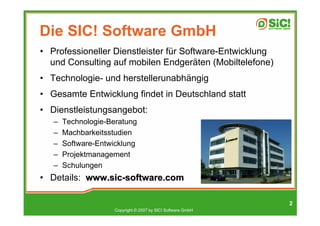 Die SIC! Software GmbH
• Professioneller Dienstleister für Software-Entwicklung
  und Consulting auf mobilen Endgeräten (Mobiltelefone)
• Technologie- und herstellerunabhängig
• Gesamte Entwicklung findet in Deutschland statt
• Dienstleistungsangebot:
   –   Technologie-Beratung
   –   Machbarkeitsstudien
   –   Software-Entwicklung
   –   Projektmanagement
   –   Schulungen
• Details: www.sic-software.com

                                                              2
                     Copyright © 2007 by SIC! Software GmbH
 