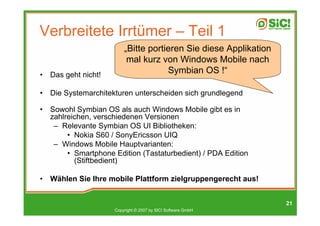 Verbreitete Irrtümer – Teil 1
                          „Bitte portieren Sie diese Applikation
                           mal kurz von Windows Mobile nach
•   Das geht nicht!
                                      Symbian OS !“

•   Die Systemarchitekturen unterscheiden sich grundlegend

•   Sowohl Symbian OS als auch Windows Mobile gibt es in
    zahlreichen, verschiedenen Versionen
     – Relevante Symbian OS UI Bibliotheken:
         • Nokia S60 / SonyEricsson UIQ
     – Windows Mobile Hauptvarianten:
         • Smartphone Edition (Tastaturbedient) / PDA Edition
           (Stiftbedient)

•   Wählen Sie Ihre mobile Plattform zielgruppengerecht aus!


                                                                   21
                      Copyright © 2007 by SIC! Software GmbH
 