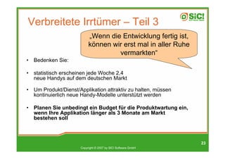 Verbreitete Irrtümer – Teil 3
                            „Wenn die Entwicklung fertig ist,
                            können wir erst mal in aller Ruhe
                                     vermarkten“
•   Bedenken Sie:

•   statistisch erscheinen jede Woche 2,4
    neue Handys auf dem deutschen Markt

•   Um Produkt/Dienst/Applikation attraktiv zu halten, müssen
    kontinuierlich neue Handy-Modelle unterstützt werden

•   Planen Sie unbedingt ein Budget für die Produktwartung ein,
    wenn Ihre Applikation länger als 3 Monate am Markt
    bestehen soll



                                                                  23
                       Copyright © 2007 by SIC! Software GmbH
 