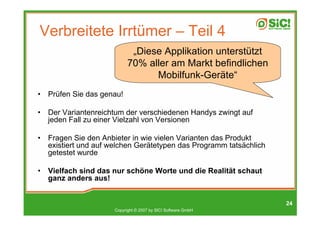 Verbreitete Irrtümer – Teil 4
                              „Diese Applikation unterstützt
                             70% aller am Markt befindlichen
                                   Mobilfunk-Geräte“
•   Prüfen Sie das genau!

•   Der Variantenreichtum der verschiedenen Handys zwingt auf
    jeden Fall zu einer Vielzahl von Versionen

•   Fragen Sie den Anbieter in wie vielen Varianten das Produkt
    existiert und auf welchen Gerätetypen das Programm tatsächlich
    getestet wurde

•   Vielfach sind das nur schöne Worte und die Realität schaut
    ganz anders aus!


                                                                     24
                       Copyright © 2007 by SIC! Software GmbH
 