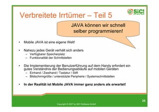 Verbreitete Irrtümer – Teil 5
                                         JAVA können wir schnell
                                          selber programmieren!

•   Mobile JAVA ist eine eigene Welt!

•   Nahezu jedes Gerät verhält sich anders
     – Verfügbarer Speicherplatz
     – Funktionalität der Schnittstellen

•   Die Implementierung der Benutzerführung auf dem Handy erfordert ein
    gutes Verständnis der Bedienungsabläufe auf mobilen Geräten
     – Einhand / Zweihand / Tastatur / Stift
     – Bildschirmgröße / unterstützte Peripherie / Systemschnittstellen

•   In der Realität ist Mobile JAVA immer ganz anders als erwartet!



                                                                          25
                            Copyright © 2007 by SIC! Software GmbH
 