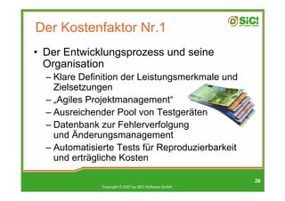 Der Kostenfaktor Nr.1
• Der Entwicklungsprozess und seine
  Organisation
  – Klare Definition der Leistungsmerkmale und
    Zielsetzungen
  – „Agiles Projektmanagement“
  – Ausreichender Pool von Testgeräten
  – Datenbank zur Fehlerverfolgung
    und Änderungsmanagement
  – Automatisierte Tests für Reproduzierbarkeit
    und erträgliche Kosten

                                                        26
               Copyright © 2007 by SIC! Software GmbH
 