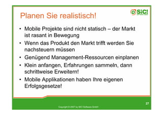 Planen Sie realistisch!
• Mobile Projekte sind nicht statisch – der Markt
  ist rasant in Bewegung
• Wenn das Produkt den Markt trifft werden Sie
  nachsteuern müssen
• Genügend Management-Ressourcen einplanen
• Klein anfangen, Erfahrungen sammeln, dann
  schrittweise Erweitern!
• Mobile Applikationen haben Ihre eigenen
  Erfolgsgesetze!


                                                         27
                Copyright © 2007 by SIC! Software GmbH
 
