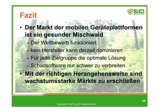 Fazit
• Der Markt der mobilen Geräteplattformen
  ist ein gesunder Mischwald
  – Der Wettbewerb funktioniert
  – kein Hersteller kann derzeit dominieren
  – Für jede Zielgruppe die optimale Lösung
  – Schadsoftware nur schwer zu verbreiten
• Mit der richtigen Herangehensweise sind
  wachstumsstarke Märkte zu erschließen


                                                       28
              Copyright © 2007 by SIC! Software GmbH
 