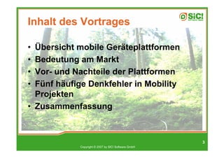 Inhalt des Vortrages

• Übersicht mobile Geräteplattformen
• Bedeutung am Markt
• Vor- und Nachteile der Plattformen
• Fünf häufige Denkfehler in Mobility
  Projekten
• Zusammenfassung



                                                     3
            Copyright © 2007 by SIC! Software GmbH
 