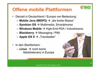 Offene mobile Plattformen
• Derzeit in Deutschland / Europa von Bedeutung:
   – Mobile Java (MIDP2)      „die breite Masse“
   – Symbian OS       Multimedia, Smartphones
   – Windows Mobile       High-End PDA / Industrieanw.
   – Blackberry     Messaging / PIM
   – Apple OS X      „Trendsetter“

• In den Startlöchern:
   – Linux      noch keine
        Marktrelevanz in Europa


                                                          4
                 Copyright © 2007 by SIC! Software GmbH
 