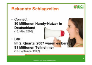 Bekannte Schlagzeilen

• Connect:
  80 Millionen Handy-Nutzer in
  Deutschland
 (15. März 2006)


• GfK:
  Im 2. Quartal 2007 waren es bereits
  91 Millionen Teilnehmer
 (18. September 2007)

                                                            8
                   Copyright © 2007 by SIC! Software GmbH
 
