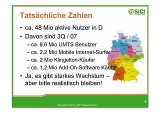 Tatsächliche Zahlen
• ca. 48 Mio aktive Nutzer in D
• Davon sind 3Q / 07
  – ca. 8,6 Mio UMTS Benutzer
  – ca. 2,2 Mio Mobile Internet-Surfer
  – ca. 2 Mio Klingelton-Käufer
  – ca. 1,2 Mio Add-On-Software Käufer
• Ja, es gibt starkes Wachstum –
  aber bitte realistisch bleiben!

                                                       9
              Copyright © 2007 by SIC! Software GmbH
 