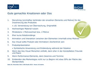 Gute gemachte Kreationen oder Dos
1.

Storylining (sinnhaftes Verbinden der einzelnen Elemente und Motive) für die
Inszenierung des Produktes
• z.B. Verwendung von Überraschung, Originalität

2.

Hochwertiges Material nutzen

3.

Mindestens 1 Motivwechsel bzw. 2 Motive

4.

Eher kurze Rotationslänge

5.

Animation und Interaktion zwischen den Elementen innerhalb eines Motives

6.

Key Visual sollte Produkt oder Animation/ Zeichentrick sein

7.

Produktpräsentation
• Symbolische Anwendung und Einblendung während der Rotation

8.

Wenn das Key Visual Menschen enthält, dann eher in der Konstellation Freunde
und Paare

9.

Wenn Performance-Elemente, dann Gewinne und Termine

10.

Einblenden des Markenlogos nicht nur zu Beginn mit etwa 50% der Fläche des
Werbemittels

Seite 29 | November 2013 | OVK Studie 2013 - Power of Creation

 