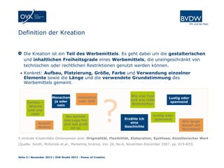 Definition der Kreation

Die Kreation ist ein Teil des Werbemittels. Es geht dabei um die gestalterischen
und inhaltlichen Freiheitsgrade eines Werbemittels, die uneingeschränkt von
technischen oder rechtlichen Restriktionen genutzt werden können.
• Konkret: Aufbau, Platzierung, Größe, Farbe und Verwendung einzelner

Elemente sowie die Länge und die verwendete Grundstimmung des
Werbemittels gemeint.

Farben –
Welche
und wie
viele
Anzahl
Motive

Menschen
ja oder
nein

Animation
oder Still

Wo kommt
das Logo hin
und wie groß
ist es

?

Wie viel Text
und wie viele
Botschaften

Erzähle ich
eine
Geschichte

Lustig oder
spannend

Lustig oder
spannend

Wie lange
dauert ein
Durchlauf

5 zentrale Kreativitäts-Dimensionen sind: Originalität, Flexibilität, Elaboration, Synthese, Künstlerischer Wert
(Quelle: Smith, McKenzie et.al., Marketing Science, Vol. 26, No.6, November-December 2007, pp. 819-833)

Seite 3 | November 2013 | OVK Studie 2013 - Power of Creation

 