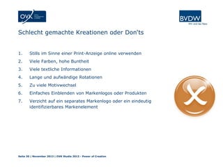 Schlecht gemachte Kreationen oder Don‘ts

1.

Stills im Sinne einer Print-Anzeige online verwenden

2.

Viele Farben, hohe Buntheit

3.

Viele textliche Informationen

4.

Lange und aufwändige Rotationen

5.

Zu viele Motivwechsel

6.

Einfaches Einblenden von Markenlogos oder Produkten

7.

Verzicht auf ein separates Markenlogo oder ein eindeutig
identifizierbares Markenelement

Seite 30 | November 2013 | OVK Studie 2013 - Power of Creation

 