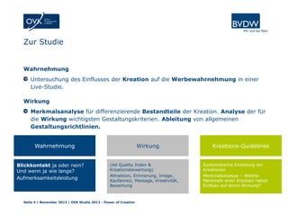 Zur Studie

Wahrnehmung
Untersuchung des Einflusses der Kreation auf die Werbewahrnehmung in einer
Live-Studie.
Wirkung
Merkmalsanalyse für differenzierende Bestandteile der Kreation. Analyse der für
die Wirkung wichtigsten Gestaltungskriterien. Ableitung von allgemeinen
Gestaltungsrichtlinien.
Wahrnehmung
Blickkontakt ja oder nein?
Und wenn ja wie lange?
Aufmerksamkeitsleistung

Wirkung
(Ad Quality Index &
Kreationsbewertung)
Attraktion, Erinnerung, Image,
Kaufanreiz, Message, Kreativität,
Bewertung

Seite 4 | November 2013 | OVK Studie 2013 - Power of Creation

Kreations-Guidelines
Systematische Einteilung der
Kreationen
Merkmalsanalyse – Welche
Merkmale einer Kreation haben
Einfluss auf deren Wirkung?

 