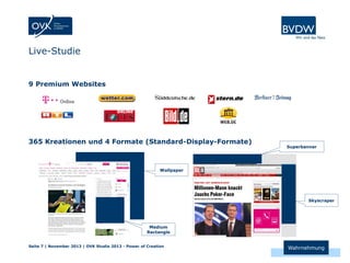 Live-Studie

9 Premium Websites

365 Kreationen und 4 Formate (Standard-Display-Formate)

Superbanner

Wallpaper

Skyscraper

Medium
Rectangle
Seite 7 | November 2013 | OVK Studie 2013 - Power of Creation

Wahrnehmung

 