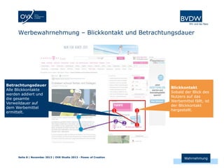 Werbewahrnehmung – Blickkontakt und Betrachtungsdauer

Betrachtungsdauer
Alle Blickkontakte
werden addiert und
die gesamte
Verweildauer auf
dem Werbemittel
ermittelt.

1
2

Seite 8 | November 2013 | OVK Studie 2013 - Power of Creation

1
2

Blickkontakt
Sobald der Blick des
Nutzers auf das
Werbemittel fällt, ist
der Blickkontakt
hergestellt.

1

Wahrnehmung

 