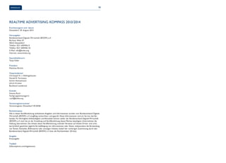Impressum 90 
Realtime Advertising Kompass 2013/2014 
Erscheinungsort und -datum 
Düsseldorf, 29. August 2013 
Herausgeber 
Bundesverband Digitale Wirtschaft (BVDW) e.V. 
Berliner Allee 57 
40212 Düsseldorf 
Telefon: 0211 600456-0 
Telefax: 0211 600456-33 
E-Mail: info@bvdw.org 
Internet: www.bvdw.org 
Geschäftsführerin 
Tanja Feller 
Präsident 
Matthias Ehrlich 
Vizepräsidenten 
Christoph N. v. Dellingshausen 
Harald R. Fortmann 
Achim Himmelreich 
Ulrich Kramer 
Burkhard Leimbrock 
Kontakt 
Simona Ruch 
Fachgruppenmanagerin 
ruch@bvdw.org 
Vereinsregisternummer 
Vereinsregister Düsseldorf VR 8358 
Rechtshinweise 
Alle in dieser Veröffentlichung enthaltenen Angaben und Informationen wurden vom Bundesverband Digitale 
Wirtschaft (BVDW) e.V. sorgfältig recherchiert und geprüft. Diese Informationen sind ein Service des Ver-bandes. 
Für Richtigkeit, Vollständigkeit und Aktualität können weder der Bundesverband Digitale Wirtschaft 
(BVDW) e.V. noch die an der Erstellung und Veröffentlichung dieses Werkes beteiligten Unternehmen die 
Haftung übernehmen. Die Inhalte dieser Veröffentlichung und/oder Verweise auf Inhalte Dritter sind urhe-berrechtlich 
geschützt. Jegliche Vervielfältigung von Informationen oder Daten, insbesondere die Verwendung 
von Texten, Textteilen, Bildmaterial oder sonstigen Inhalten, bedarf der vorherigen Zustimmung durch den 
Bundesverband Digitale Wirtschaft (BVDW) e.V. bzw. die Rechteinhaber (Dritte). 
Ausgabe 
Erstausgabe 
Titelbild 
©iStockphoto.com/IngaIvanova 
 