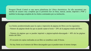 INTRODUCCIÓNProquest Ebook Central es una nueva plataforma de Libros electrónicos. En ella encontrará una
interfaz de usuario muy completa que le permitirá leer en línea, marcar, anotar, imprimir a PDF y
también la descarga completa de los títulos contratados por su institución.
Los límites predeterminados para la copia e impresión de páginas de libros son los siguientes:
- Número de páginas desde las que se puede copiar el texto = 20% de la páginas totales del libro.
- Número de páginas que se pueden imprimir o página/capítulo-descargado = 40% de las páginas
totales del libro.
- El recuento de copias realizadas en un libro se restablece cada 24 horas.
- No hay límite en el número de libros descargados que se pueden tener al mismo tiempo.
 
