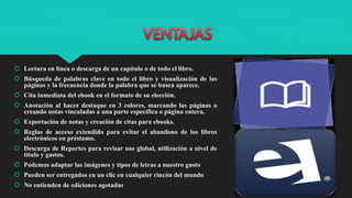  Lectura en línea o descarga de un capítulo o de todo el libro.
 Búsqueda de palabras clave en todo el libro y visualización de las
páginas y la frecuencia donde la palabra que se busca aparece.
 Cita inmediata del ebook en el formato de su elección.
 Anotación al hacer destaque en 3 colores, marcando las páginas o
creando notas vinculadas a una parte específica o página entera.
 Exportación de notas y creación de citas para ebooks.
 Reglas de acceso extendido para evitar el abandono de los libros
electrónicos en préstamo.
 Descarga de Reportes para revisar uso global, utilización a nivel de
título y gastos.
 Podemos adaptar las imágenes y tipos de letras a nuestro gusto
 Pueden ser entregados en un clic en cualquier rincón del mundo
 No entienden de ediciones agotadas
 