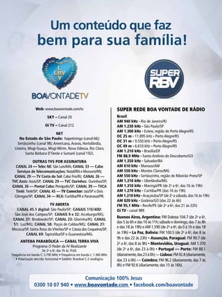 SUPER REDE BOA VONTADE DE RÁDIO
Um conteúdo que faz
bem para sua família!
Brasil
AM 940 kHz - Rio de Janeiro/RJ
AM 1.230 kHz - São Paulo/SP
AM 1.300 kHz - Esteio, região de Porto Alegre/RS
OC 25 m - 11.895 kHz - Porto Alegre/RS
OC 31 m - 9.550 kHz - Porto Alegre/RS
OC 49 m - 6.610 kHz - Porto Alegre/RS
AM 1.210 kHz - Brasília/DF
FM 88,9 MHz - Santo Antônio do Descoberto/GO
AM 1.350 kHz - Salvador/BA
AM 610 kHz - Manaus/AM
AM 550 kHz - Montes Claros/MG
AM 550 kHz - Sertãozinho, região de Ribeirão Preto/SP
AM 1.210 kHz - Uberlândia/MG
AM 1.310 kHz - Maringá/PR (de 2a
a 6a
, das 16 às 19h)
AM 1.270 kHz - Curitiba/PR (das 16 às 19h)
AM 1.210 kHz -Araçatuba/SP (de 2a
a sábado,das 16 às 19h)
AM 820 kHz - Goiânia/GO (das 22 às 6h)
FM 95,1 MHz - Recife/PE (de 2a
a 6a
, das 21 às 22h)
Oi TV - canal 989
Web: www.boavontade.com/tv
SKY – Canal 20
Oi TV – Canal 212
NET
No Estado de São Paulo: Itapetininga (canal 66);
Sertãozinho (canal 98);Americana,Araras, Hortolândia,
Limeira, Mogi-Guaçu, Mogi-Mirim, Nova Odessa, Rio Claro,
Santa Bárbara D’Oeste e Sumaré (canal 192).
OUTRAS TVS POR ASSINATURA
CANAL 24 — Telec NE: São Luís/MA; CANAL 33 — Cabo
Serviços de Telecomunicações: Natal/RN e Mossoró/RN;
CANAL 29 — TV Costa do Sol: Cabo Frio/RJ; CANAL 26 —
TVC Assis: Assis/SP; CANAL 29 — TVC Ourinhos: Ourinhos/SP;
CANAL 26 — Pontal Cabo: Penápolis/SP; CANAL 39 — TVCA
Tietê: Tietê/SP; CANAL 45 — TV Conector: Jaú/SP e Dois
Córregos/SP; CANAL 34 — RCA: Curitiba/PR e Paranavaí/PR.
TV ABERTA
CANAL 45.1 digital: São Paulo/SP; CANAIS 11E/40D:
São José dos Campos/SP; CANAIS 9 e 32: Arceburgo/MG;
CANAL 31: Brodowski/SP; CANAL 23: Glorinha/RS; CANAL
51: Luz/MG; CANAL 58: Poços de Caldas/MG; CANAL 21:
Mococa/SP, Santa Rosa do Viterbo/SP e Cássia dos Coqueiros/SP;
CANAL 69: Tapiratiba/SP e Guaranésia/MG.
ANTENA PARABÓLICA — CANAL TERRA VIVA
Programa O Poder da Fé Realizante
De 2a
a 6a
, das 7h às 7h30.
Frequência em banda C: 3.790 MHz • Frequência em banda L: 1.360 MHz
• Polarização descida: horizontal • Satélite: Brasilsat C-2 analógico.
Buenos Aires, Argentina: FM Dakota 104.7 (de 2a
a 6a
,
das 5 às 6h e das 10 às 11h;sábado e domingo,das 7 às 8h
e das 18 às 19h) eAM 1.590 (de 2a
a 6a
, da 0 à 1h e das 18
às 19h) • La Paz, Bolívia: FM 100.5 (de 2a
a 6a
, das 8 às
9h e das 22 às 23h) • Assunção, Paraguai: FM 90.7 (de
2a
a 6a
, das 8 às 9h) • Montevidéu, Uruguai: AM 1.370
(de 2a
a 6a
, das 23 à 0h) • Portugal — Porto: FM 88.1
(diariamente,das23à0h)—Lisboa:FM92.8(diariamente,
das 23 à 0h) — Coimbra: FM 96.2 (diariamente, das 7 às
8h) e FM 92.6 (diariamente, das 15 às 16h).
Comunicação 100% Jesus
0300 10 07 940 • www.boavontade.com • facebook.com/boavontade
 