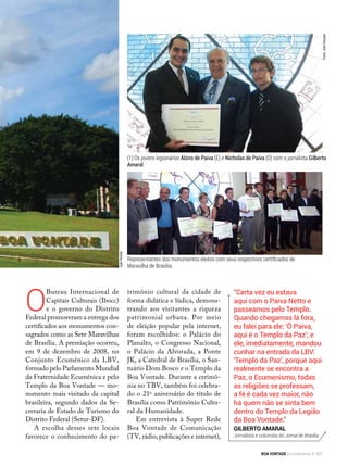O
Bureau Internacional de
Capitais Culturais (Ibocc)
e o governo do Distrito
Federal promoveram a entrega dos
certificados aos monumentos con-
sagrados como as Sete Maravilhas
de Brasília. A premiação ocorreu,
em 9 de dezembro de 2008, no
Conjunto Ecumênico da LBV,
formado pelo Parlamento Mundial
da Fraternidade Ecumênica e pelo
Templo da Boa Vontade — mo-
numento mais visitado da capital
brasileira, segundo dados da Se-
cretaria de Estado de Turismo do
Distrito Federal (Setur-DF).
A escolha desses sete locais
favorece o conhecimento do pa-
“Certa vez eu estava
aqui com o Paiva Netto e
passeamos pelo Templo.
Quando chegamos lá fora,
eu falei para ele: ‘Ô Paiva,
aqui é o Templo da Paz’; e
ele, imediatamente, mandou
cunhar na entrada da LBV:
‘Templo da Paz’, porque aqui
real­mente se encontra a
Paz, o Ecumenismo, todas
as religiões se professam,
a fé é cada vez maior, não
há quem não se sinta bem
dentro do Templo da Legião
da Boa Vontade.”
Gilberto Amaral
Jornalista e colunista do Jornal de Brasília
(1) Os jovens legionários Alziro de Paiva (E) e Nicholas de Paiva (D) com o jornalista Gilberto
Amaral.
trimônio cultural da cidade de
forma didática e lúdica, demons-
trando aos visitantes a riqueza
patrimonial urbana. Por meio
de eleição popular pela internet,
foram escolhidos: o Palácio do
Planalto, o Congresso Nacional,
o Palácio da Alvorada, a Ponte
JK, a Catedral de Brasília, o San-
tuário Dom Bosco e o Templo da
Boa Vontade. Durante a cerimô-
nia no TBV, também foi celebra-
do o 21o
aniversário do título de
Brasília como Patrimônio Cultu-
ral da Humanidade.
Em entrevista à Super Rede
Boa Vontade de Comunicação
(TV, rádio, publicações e internet),
Representantes dos monumentos eleitos com seus respectivos certificados de
Maravilha de Brasília.
Fotos:JoséGonçalo
JoãoPeriotto
JoãoPeriotto
BOA VONTADE Ecumenismo 101
 