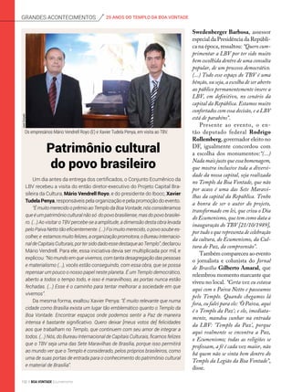 Um dia antes da entrega dos certificados, o Conjunto Ecumênico da
LBV recebeu a visita do então diretor-executivo do Projeto Capital Bra-
sileira da Cultura, Mário Vendrell Royo, e do presidente do Ibocc, Xavier
Tudela Penya, responsáveis pela organização e pela promoção do evento.
“É muito merecido o prêmio ao Templo da Boa Vontade, nós consideramos
que é um patrimônio cultural não só do povo brasiliense, mas do povo brasilei-
ro. (...) Ao visitar o TBV percebe-se a amplitude, a dimensão desta obra levada
pelo Paiva Netto tão eficientemente. (...) Foi muito merecido, o povo soube es-
colher,e estamosmuitofelizes,aorganizaçãopromotora,oBureauInternacio-
naldeCapitaisCulturais,portersidodadoessedestaqueaoTemplo”,declarou
Mário Vendrell. Para ele, essa iniciativa devia ser multiplicada por mil, e
explicou: “No mundo em que vivemos, com tanta desagregação das pessoas
e materialismo (...), vocês estão conseguindo, com essa obra, que se possa
repensar um pouco o nosso papel neste planeta. É um Templo democrático,
aberto a todos o tempo todo, e isso é maravilhoso, as portas nunca estão
fechadas. (...) Esse é o caminho para tentar melhorar a sociedade em que
vivemos”.
Da mesma forma, exaltou Xavier Penya: “É muito relevante que numa
cidade como Brasília exista um lugar tão emblemático quanto o Templo da
Boa Vontade. Encontrar espaços onde podemos sentir a Paz de maneira
intensa é bastante significativo. Quero deixar [meus votos de] felicidades
aos que trabalham no Templo, que continuem com seu amor de integrar a
todos. (...) Nós, do Bureau Internacional de Capitais Culturais, ficamos felizes
que o TBV seja uma das Sete Maravilhas de Brasília, porque isso permitirá
ao mundo ver que o Templo é considerado, pelos próprios brasileiros, como
uma de suas portas de entrada para o conhecimento do patrimônio cultural
e material de Brasília”.
Patrimônio cultural
do povo brasileiro
JoséGonçalo
Swedenberger Barbosa, assessor
especial da Presidência da Repúbli-
ca na época, ressaltou: “Quero cum-
primentar a LBV por ter sido muito
bem escolhida dentro de uma consulta
popular, de um processo democrático.
(...) Todo esse espaço do TBV é uma
bênção, ou seja, a escolha de ser aberto
ao público permanentemente insere a
LBV, em definitivo, no cenário da
capital da República. Estamos muito
confortados com essa decisão, e a LBV
está de parabéns”.
Presente ao evento, o en-
tão deputado federal Rodrigo
Rollemberg, governador eleito no
DF, igualmente concordou com
a escolha dos monumentos:“(...)
Nada mais justo que essa homenagem,
que mostra inclusive toda a diversi-
dade da nossa capital, seja rea­lizada
no Templo da Boa Von­tade, que não
por acaso é uma das Sete Maravi-
lhas da capital da República. Tenho
a honra de ser o autor do projeto,
transformado em lei, que criou o Dia
do Ecumenismo, que tem como data a
inauguração do TBV [21/10/1989],
por tudo o que representa de celebração
da cultura, do Ecumenismo, da Cul-
tura de Paz, da compreensão”.
Também compareceu ao evento
o jornalista e colunista do Jornal
de Brasília Gilberto Amaral, que
relembrou momento marcante que
viveu no local. “Certa vez eu estava
aqui com o Paiva Netto e passea­mos
pelo Templo. Quando chegamos lá
fora, eu falei para ele: ‘Ô Paiva, aqui
é o Templo da Paz’; e ele, imediata-
mente, mandou cunhar na entrada
da LBV: ‘Templo da Paz’, porque
aqui real­mente se encontra a Paz,
o Ecumenismo; todas as religiões se
professam, a fé é cada vez maior, não
há quem não se sinta bem dentro do
Templo da Legião da Boa Vontade”,
disse.
Os empresários Mário Vendrell Royo (E) e Xavier Tudela Penya, em visita ao TBV.
25 ANOS DO TEMPLO DA BOA VONTADEGrandes acontecimentos
102 BOA VONTADE Ecumenismo
 