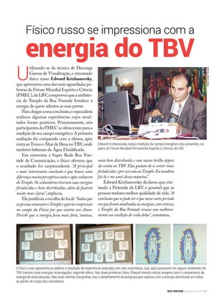 Físico russo se impressiona com a
Fotos:DanielTrevisan
Edward Krizhanovsky realiza medição do campo energético dos presentes, no
palco do Fórum Mundial Permanente Espírito e Ciência, da LBV.
U
tilizando-se da técnica de Descarga
Gasosa de Visualização, o renomado
físico russo Edward Krizhanovsky,
que apresentou uma das mais aguardadas pa-
lestras do Fórum Mundial Espírito e Ciência
(FMEC),da LBV,comprovou que a ambiên-
cia do Templo da Boa Vontade fortalece a
energia de quem adentra as suas portas.
Para chegar a essa conclusão,o especialista
realizou algumas experiências cujos resul-
tados foram positivos. Primeiramente, seis
participantes do FMEC se ofereceram para a
medição de seu campo energético.A primeira
avaliação foi comparada com a última, após
visita aoTrono e Altar de Deus noTBV,onde
também beberam da Água Fluidificada.
Em entrevista à Super Rede Boa Von-
tade de Comunicação, o físico afirmou que
o resultado foi surpreendente. “A principal
e mais interessante conclusão é que houve uma
diferença muita perceptiva antes e após voltarem
doTemplo.Os voluntários tiveram suas energias
fortalecidas e bem distribuídas, além de ficarem
muito mais claras”, explicou.
Ele justificou a escolha do local:“Sabiaque
as pessoas amavam oTemplo e queria comprovar
no campo da Física por que existia esse Amor.
Percebi que a energia ficou mais forte, intensa,
O físico russo apresenta ao público o resultado de experiência realizada com seis voluntários, que, após passarem em alguns ambientes do
TBV, tiveram suas energias recarregadas, segundo aferiu. Nas duas primeiras fotos, Edward mostra várias imagens com o comparativo da
energia de duas pessoas. Nas duas últimas fotografias, traz o detalhamento da pesquisa que realizou com a energia distribuída em todas
as partes do corpo dos voluntários.
energia do TBV
mais bem distribuída e com maior brilho depois
da visita ao TBV. Elas gostam de se sentir mais
fortalecidas e por isso vão aoTemplo.Eu também
fui lá e me senti dessa maneira”.
Edward Krizhanovsky declarou que, visi-
tando a Pirâmide da LBV, é possível que as
pessoas tenham melhor qualidade de vida.“A
conclusão que se pode ter é que nesse curto período
emqueforamanalisadasasenergias,comcerteza,
o Templo da Boa Vontade trouxe um melhora-
mento na condição de vida delas”, constatou.
BOA VONTADE Ecumenismo 103
 